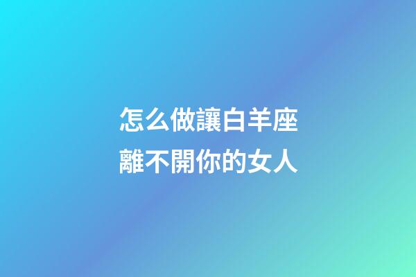 怎么做讓白羊座離不開你的女人-第1張-星座運勢-玄機派