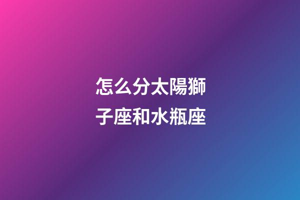 怎么分太陽獅子座和水瓶座-第1張-星座運勢-玄機派