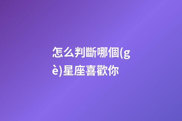 怎么判斷哪個(gè)星座喜歡你-第1張-星座運(yùn)勢(shì)-玄機(jī)派