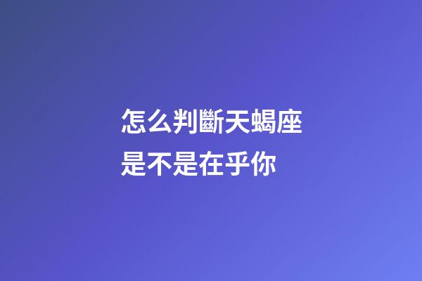 怎么判斷天蝎座是不是在乎你-第1張-星座運勢-玄機派