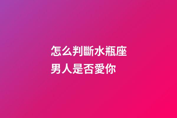 怎么判斷水瓶座男人是否愛你-第1張-星座運勢-玄機派