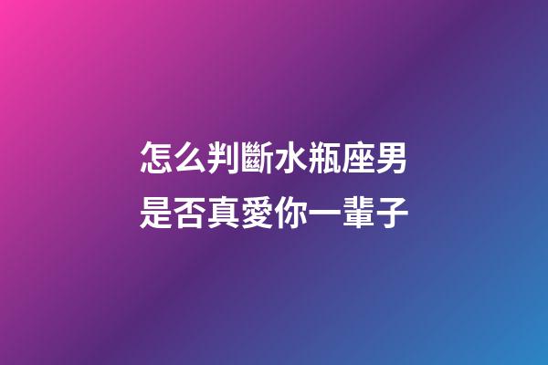 怎么判斷水瓶座男是否真愛你一輩子-第1張-星座運勢-玄機派