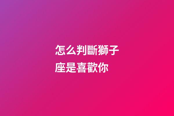 怎么判斷獅子座是喜歡你-第1張-星座運勢-玄機派