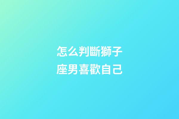怎么判斷獅子座男喜歡自己-第1張-星座運勢-玄機派