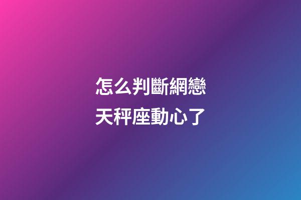怎么判斷網戀天秤座動心了-第1張-星座運勢-玄機派