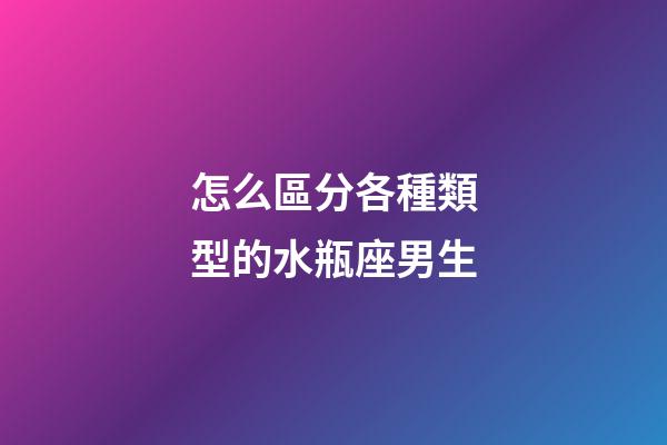 怎么區分各種類型的水瓶座男生-第1張-星座運勢-玄機派