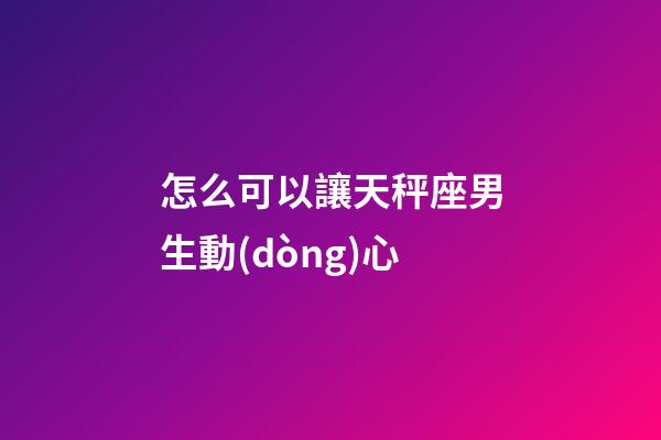 怎么可以讓天秤座男生動(dòng)心-第1張-星座運(yùn)勢(shì)-玄機(jī)派