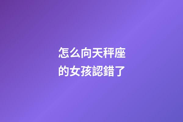 怎么向天秤座的女孩認錯了-第1張-星座運勢-玄機派