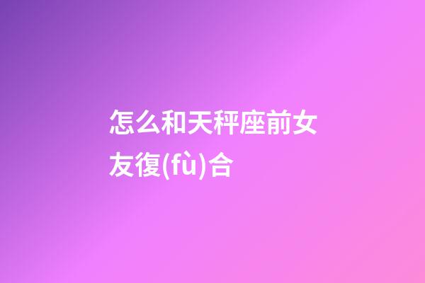 怎么和天秤座前女友復(fù)合