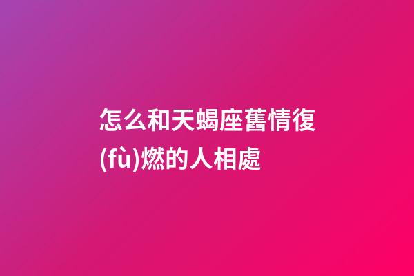 怎么和天蝎座舊情復(fù)燃的人相處