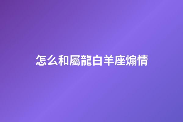 怎么和屬龍白羊座煽情-第1張-星座運勢-玄機派