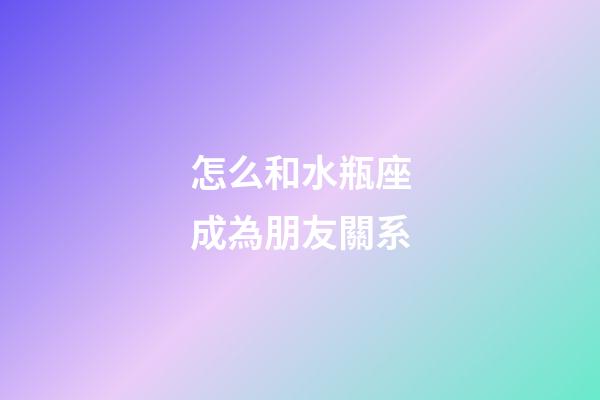 怎么和水瓶座成為朋友關系-第1張-星座運勢-玄機派