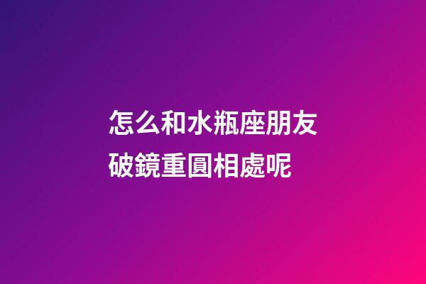 怎么和水瓶座朋友破鏡重圓相處呢-第1張-星座運勢-玄機派