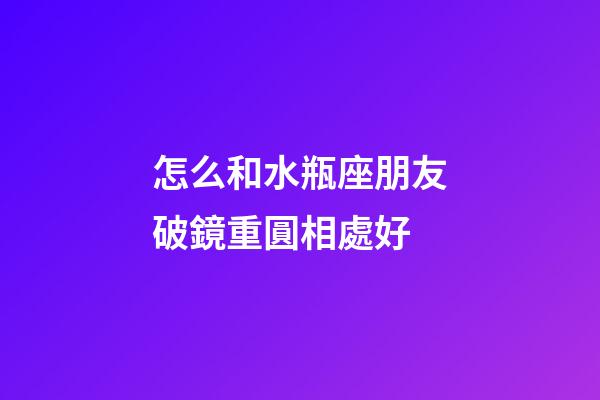 怎么和水瓶座朋友破鏡重圓相處好-第1張-星座運勢-玄機派