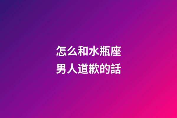 怎么和水瓶座男人道歉的話-第1張-星座運勢-玄機派