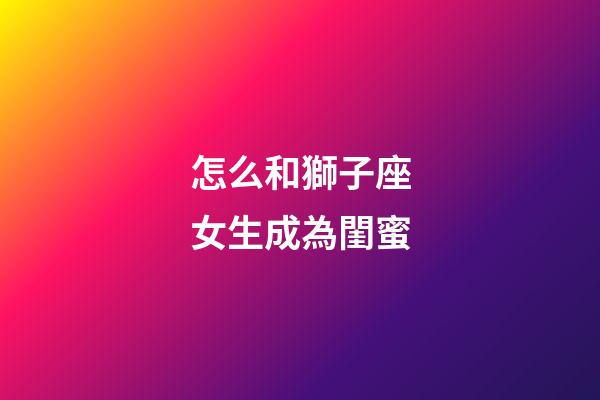 怎么和獅子座女生成為閨蜜-第1張-星座運勢-玄機派