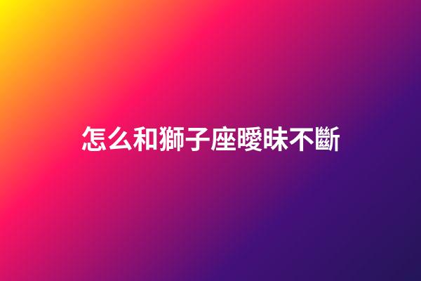 怎么和獅子座曖昧不斷-第1張-星座運(yùn)勢(shì)-玄機(jī)派