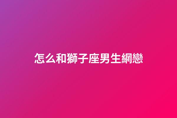 怎么和獅子座男生網戀-第1張-星座運勢-玄機派