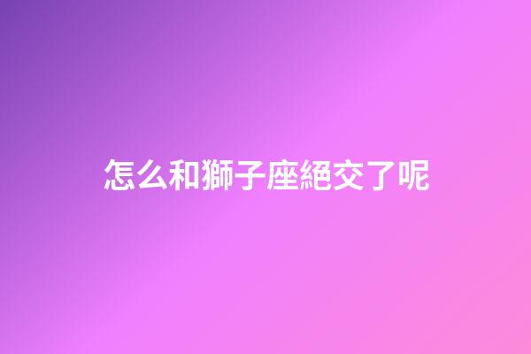 怎么和獅子座絕交了呢-第1張-星座運勢-玄機派