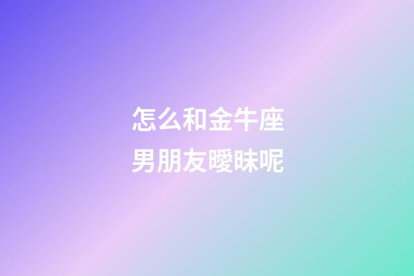 怎么和金牛座男朋友曖昧呢-第1張-星座運勢-玄機派