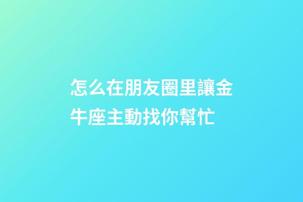 怎么在朋友圈里讓金牛座主動找你幫忙-第1張-星座運勢-玄機派