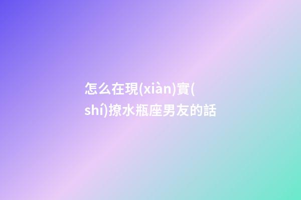 怎么在現(xiàn)實(shí)撩水瓶座男友的話