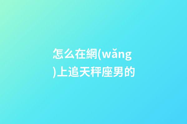 怎么在網(wǎng)上追天秤座男的