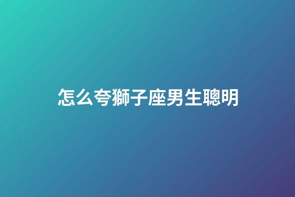 怎么夸獅子座男生聰明-第1張-星座運(yùn)勢(shì)-玄機(jī)派