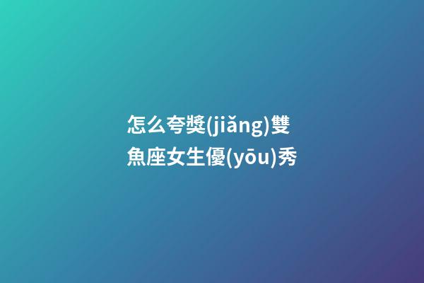 怎么夸獎(jiǎng)雙魚座女生優(yōu)秀
