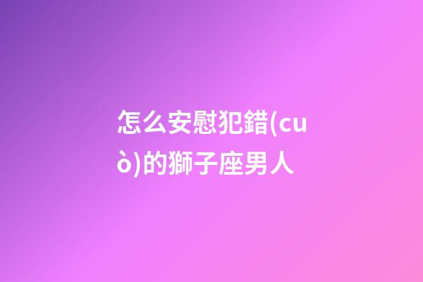 怎么安慰犯錯(cuò)的獅子座男人
