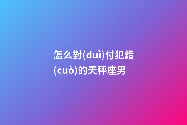 怎么對(duì)付犯錯(cuò)的天秤座男-第1張-星座運(yùn)勢(shì)-玄機(jī)派