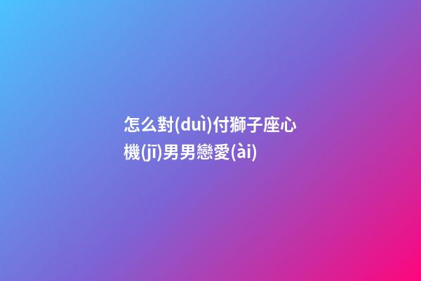 怎么對(duì)付獅子座心機(jī)男男戀愛(ài)