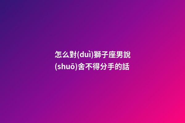 怎么對(duì)獅子座男說(shuō)舍不得分手的話