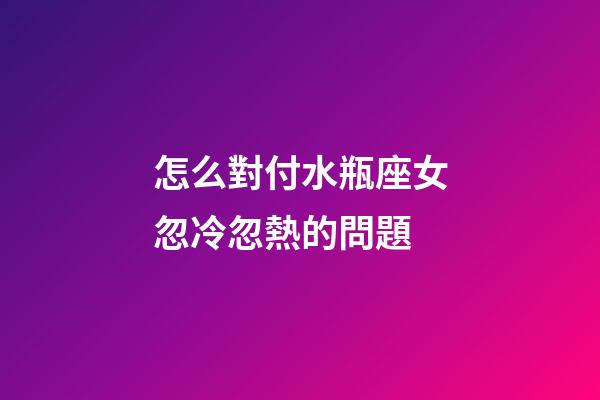 怎么對付水瓶座女忽冷忽熱的問題-第1張-星座運勢-玄機派