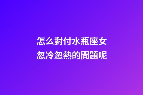 怎么對付水瓶座女忽冷忽熱的問題呢-第1張-星座運勢-玄機派