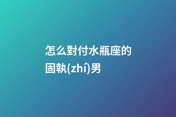 怎么對付水瓶座的固執(zhí)男-第1張-星座運勢-玄機派