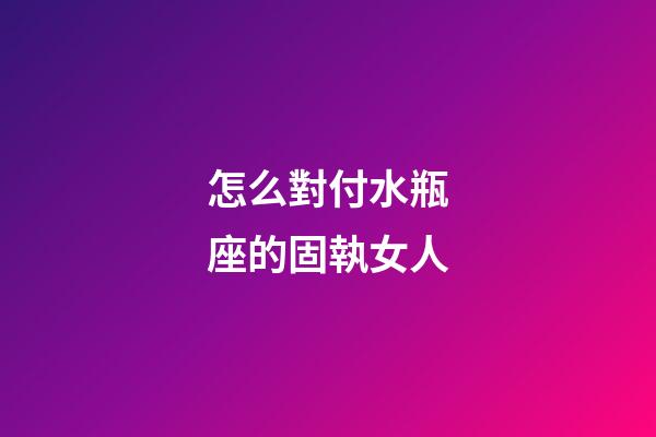 怎么對付水瓶座的固執女人-第1張-星座運勢-玄機派