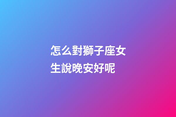 怎么對獅子座女生說晚安好呢-第1張-星座運勢-玄機派