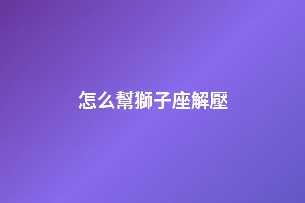 怎么幫獅子座解壓-第1張-星座運勢-玄機派