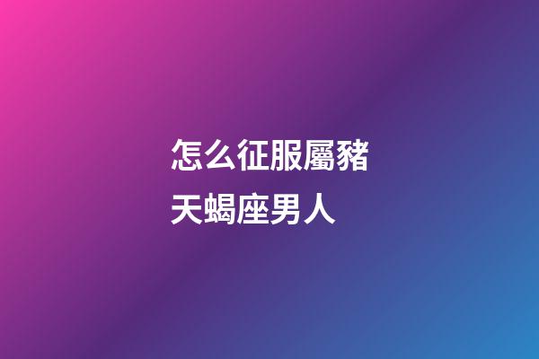 怎么征服屬豬天蝎座男人-第1張-星座運勢-玄機派