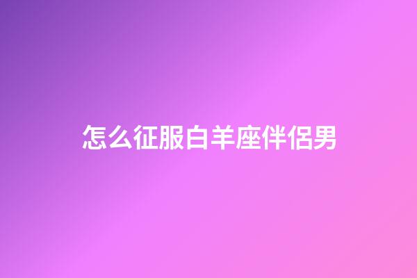 怎么征服白羊座伴侶男-第1張-星座運勢-玄機派