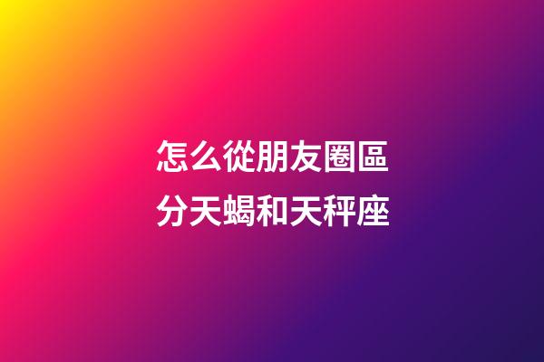 怎么從朋友圈區分天蝎和天秤座-第1張-星座運勢-玄機派