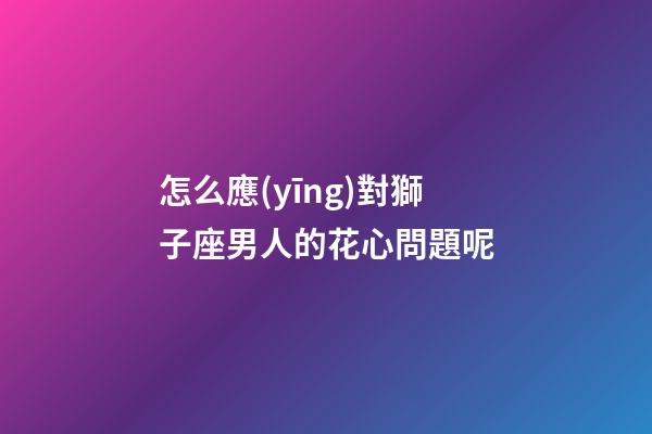 怎么應(yīng)對獅子座男人的花心問題呢