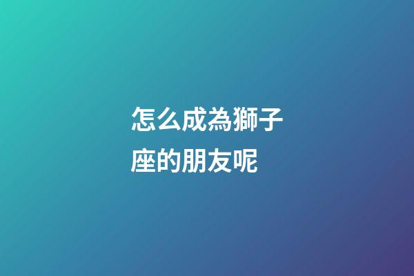 怎么成為獅子座的朋友呢-第1張-星座運(yùn)勢(shì)-玄機(jī)派