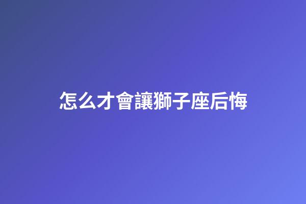 怎么才會讓獅子座后悔-第1張-星座運勢-玄機派