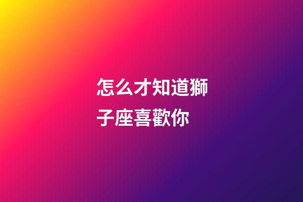 怎么才知道獅子座喜歡你-第1張-星座運勢-玄機派