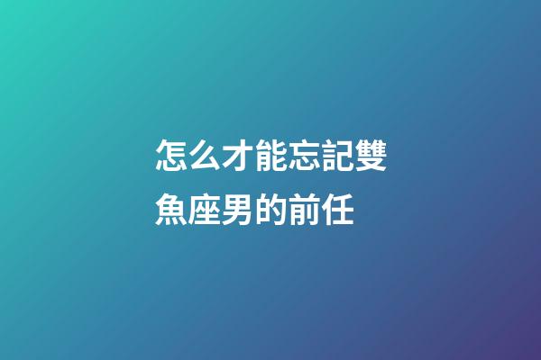 怎么才能忘記雙魚座男的前任-第1張-星座運勢-玄機派