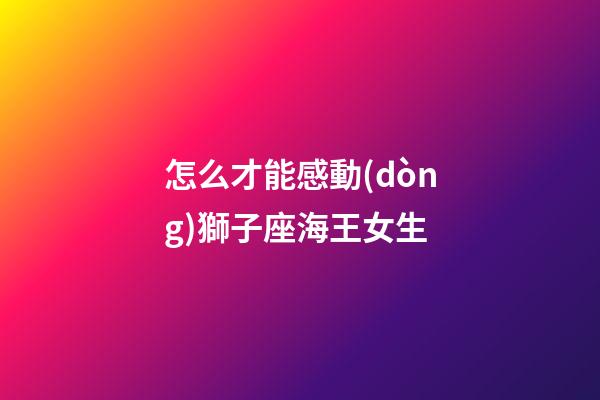 怎么才能感動(dòng)獅子座海王女生
