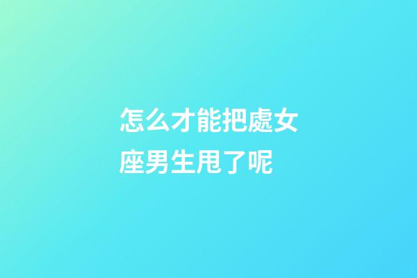 怎么才能把處女座男生甩了呢-第1張-星座運勢-玄機派