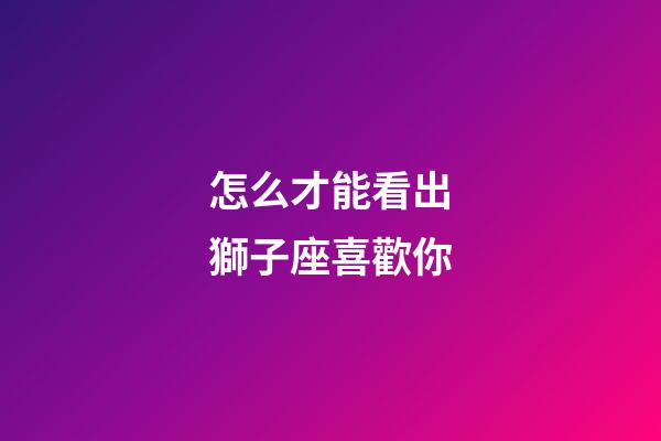 怎么才能看出獅子座喜歡你-第1張-星座運勢-玄機派
